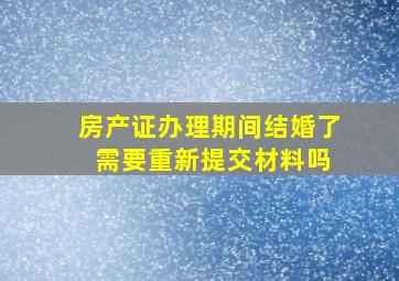 房产证办理期间结婚了 需要重新提交材料吗